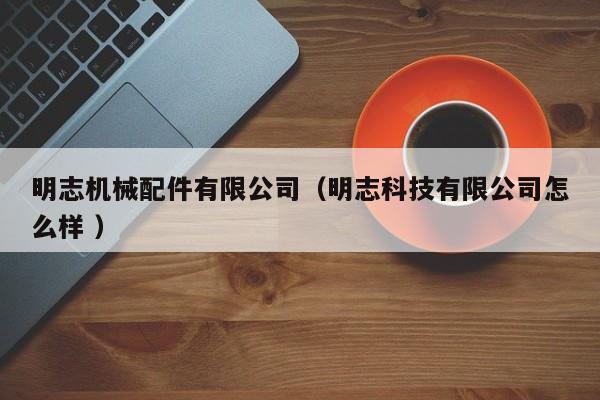 明志機(jī)械配件有限公司（明志科技有限公司怎么樣 ）